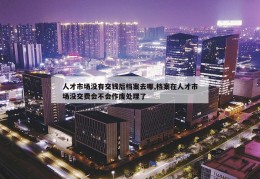 人才市场没有交钱后档案去哪,档案在人才市场没交费会不会作废处理了